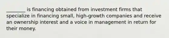 ________ is financing obtained from investment firms that specialize in financing small, high-growth companies and receive an ownership interest and a voice in management in return for their money.