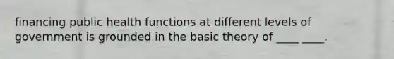 financing public health functions at different levels of government is grounded in the basic theory of ____ ____.