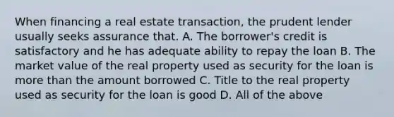 When financing a real estate transaction, the prudent lender usually seeks assurance that. A. The borrower's credit is satisfactory and he has adequate ability to repay the loan B. The market value of the real property used as security for the loan is more than the amount borrowed C. Title to the real property used as security for the loan is good D. All of the above