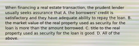 When financing a real estate transaction, the prudent lender usually seeks assurance that A. the borrowers' credit is satisfactory and they have adequate ability to repay the loan. B. the market value of the real property used as security for the loan is <a href='https://www.questionai.com/knowledge/keWHlEPx42-more-than' class='anchor-knowledge'>more than</a> the amount borrowed. C. title to the real property used as security for the loan is good. D. All of the above.