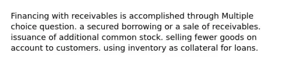 Financing with receivables is accomplished through Multiple choice question. a secured borrowing or a sale of receivables. issuance of additional common stock. selling fewer goods on account to customers. using inventory as collateral for loans.