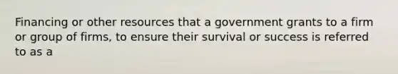 Financing or other resources that a government grants to a firm or group of firms, to ensure their survival or success is referred to as a