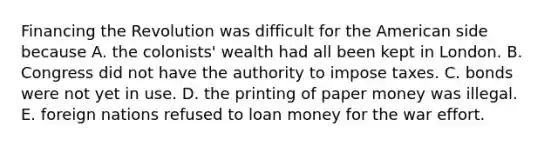 Financing the Revolution was difficult for the American side because A. the colonists' wealth had all been kept in London. B. Congress did not have the authority to impose taxes. C. bonds were not yet in use. D. the printing of paper money was illegal. E. foreign nations refused to loan money for the war effort.