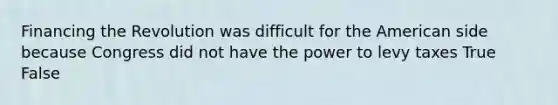 Financing the Revolution was difficult for the American side because Congress did not have the power to levy taxes True False