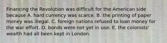 Financing the Revolution was difficult for the American side because A. hard currency was scarce. B. the printing of paper money was illegal. C. foreign nations refused to loan money for the war effort. D. bonds were not yet in use. E. the colonists' wealth had all been kept in London.