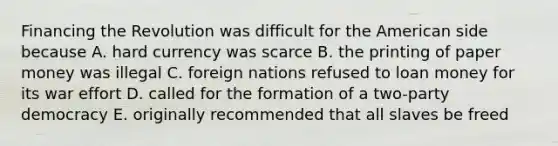 Financing the Revolution was difficult for the American side because A. hard currency was scarce B. the printing of paper money was illegal C. foreign nations refused to loan money for its war effort D. called for the formation of a two-party democracy E. originally recommended that all slaves be freed