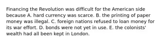 Financing the Revolution was difficult for the American side because A. hard currency was scarce. B. the printing of paper money was illegal. C. foreign nations refused to loan money for its war effort. D. bonds were not yet in use. E. the colonists' wealth had all been kept in London.