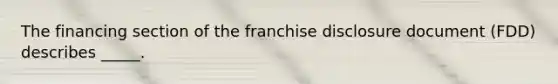 The financing section of the franchise disclosure document (FDD) describes _____.