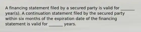 A financing statement filed by a secured party is valid for _______ year(s). A continuation statement filed by the secured party within six months of the expiration date of the financing statement is valid for _______ years.