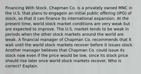 Financing With Stock. Chapman Co. is a privately owned MNC in the U.S. that plans to engagein an initial public offering (IPO) of stock, so that it can finance its international expansion. At the present time, world stock market conditions are very weak but are expected to improve. The U.S. market tends to be weak in periods when the other stock markets around the world are weak. A financial manager of Chapman Co. recommends that it wait until the world stock markets recover before it issues stock. Another manager believes that Chapman Co. could issue its stock now even if the price would be low, since its stock price should rise later once world stock markets recover. Who is correct? Explain.