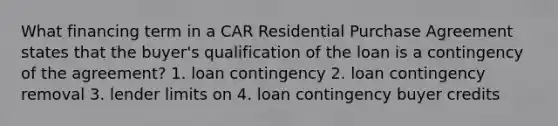 What financing term in a CAR Residential Purchase Agreement states that the buyer's qualification of the loan is a contingency of the agreement? 1. loan contingency 2. loan contingency removal 3. lender limits on 4. loan contingency buyer credits