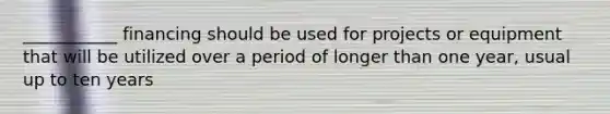 ___________ financing should be used for projects or equipment that will be utilized over a period of longer than one year, usual up to ten years