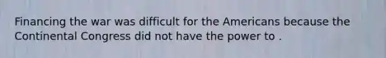 Financing the war was difficult for the Americans because the Continental Congress did not have the power to .