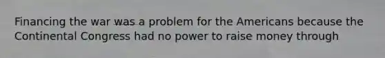 Financing the war was a problem for the Americans because the Continental Congress had no power to raise money through