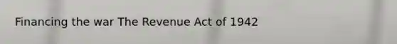 Financing the war The Revenue Act of 1942