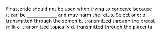 Finasteride should not be used when trying to conceive because it can be _____________ and may harm the fetus. Select one: a. transmitted through the semen b. transmitted through the breast milk c. transmitted topically d. transmitted through the placenta