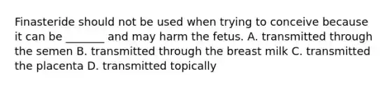 Finasteride should not be used when trying to conceive because it can be _______ and may harm the fetus. A. transmitted through the semen B. transmitted through the breast milk C. transmitted the placenta D. transmitted topically