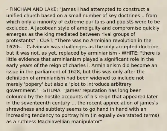 - FINCHAM AND LAKE: "James I had attempted to construct a unified church based on a small number of key doctrines .. from which only a minority of extreme puritans and papists were to be excluded. A Jacobean style of ambiguity and compromise quickly emerges as the king mediated between rival groups of protestants" - CUST: "There was no Arminian revolution in the 1620s... Calvinism was challenges as the only accepted doctrine, but it was not, as yet, replaced by arminianism - WHITE: "there is little evidence that arminianism played a significant role in the early years of the reign of charles i. Arminianism did become an issue in the parliament of 1628, but this was only after the definition of arminianism had been widened to include not merely 'popery' but also a 'plot to introduce arbitrary government." - STILMA: "James' reputation has long been coloured by the hostile accounts of his reign that appeared later in the seventeenth century ... the recent appreciation of james's shrewdness and subtlety seems to go hand in hand with an increasing tendency to portray him (in equally overstated terms) as a ruthless Machiavellian manipulator"