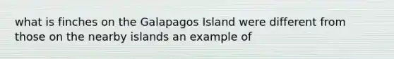 what is finches on the Galapagos Island were different from those on the nearby islands an example of