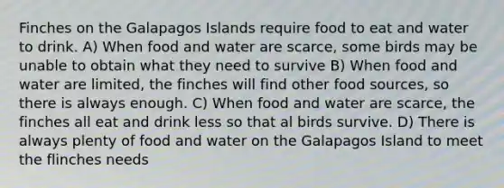 Finches on the Galapagos Islands require food to eat and water to drink. A) When food and water are scarce, some birds may be unable to obtain what they need to survive B) When food and water are limited, the finches will find other food sources, so there is always enough. C) When food and water are scarce, the finches all eat and drink less so that al birds survive. D) There is always plenty of food and water on the Galapagos Island to meet the flinches needs