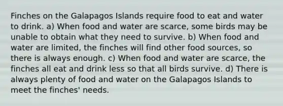 Finches on the Galapagos Islands require food to eat and water to drink. a) When food and water are scarce, some birds may be unable to obtain what they need to survive. b) When food and water are limited, the finches will find other food sources, so there is always enough. c) When food and water are scarce, the finches all eat and drink less so that all birds survive. d) There is always plenty of food and water on the Galapagos Islands to meet the finches' needs.