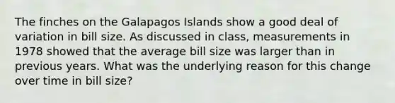 The finches on the Galapagos Islands show a good deal of variation in bill size. As discussed in class, measurements in 1978 showed that the average bill size was larger than in previous years. What was the underlying reason for this change over time in bill size?