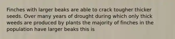 Finches with larger beaks are able to crack tougher thicker seeds. Over many years of drought during which only thick weeds are produced by plants the majority of finches in the population have larger beaks this is