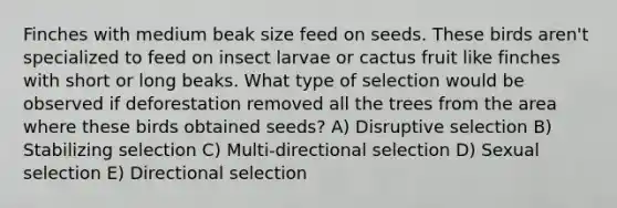 Finches with medium beak size feed on seeds. These birds aren't specialized to feed on insect larvae or cactus fruit like finches with short or long beaks. What type of selection would be observed if deforestation removed all the trees from the area where these birds obtained seeds? A) Disruptive selection B) Stabilizing selection C) Multi-directional selection D) Sexual selection E) Directional selection