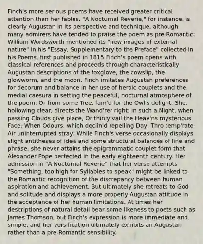 Finch's more serious poems have received greater critical attention than her fables. "A Nocturnal Reverie," for instance, is clearly Augustan in its perspective and technique, although many admirers have tended to praise the poem as pre-Romantic: William Wordsworth mentioned its "new images of external nature" in his "Essay, Supplementary to the Preface" collected in his Poems, first published in 1815 Finch's poem opens with classical references and proceeds through characteristically Augustan descriptions of the foxglove, the cowslip, the glowworm, and the moon. Finch imitates Augustan preferences for decorum and balance in her use of heroic couplets and the medial caesura in setting the peaceful, nocturnal atmosphere of the poem: Or from some Tree, fam'd for the Owl's delight, She, hollowing clear, directs the Wand'rer right: In such a Night, when passing Clouds give place, Or thinly vail the Heav'ns mysterious Face; When Odours, which declin'd repelling Day, Thro temp'rate Air uninterrupted stray; While Finch's verse occasionally displays slight antitheses of idea and some structural balances of line and phrase, she never attains the epigrammatic couplet form that Alexander Pope perfected in the early eighteenth century. Her admission in "A Nocturnal Reverie" that her verse attempts "Something, too high for Syllables to speak" might be linked to the Romantic recognition of the discrepancy between human aspiration and achievement. But ultimately she retreats to God and solitude and displays a more properly Augustan attitude in the acceptance of her human limitations. At times her descriptions of natural detail bear some likeness to poets such as James Thomson, but Finch's expression is more immediate and simple, and her versification ultimately exhibits an Augustan rather than a pre-Romantic sensibility.