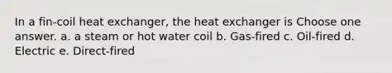 In a fin-coil heat exchanger, the heat exchanger is Choose one answer. a. a steam or hot water coil b. Gas-fired c. Oil-fired d. Electric e. Direct-fired