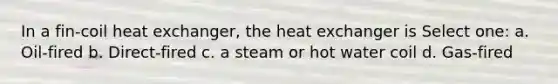 In a fin-coil heat exchanger, the heat exchanger is Select one: a. Oil-fired b. Direct-fired c. a steam or hot water coil d. Gas-fired