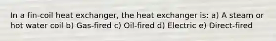 In a fin-coil heat exchanger, the heat exchanger is: a) A steam or hot water coil b) Gas-fired c) Oil-fired d) Electric e) Direct-fired