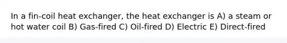 In a fin-coil heat exchanger, the heat exchanger is A) a steam or hot water coil B) Gas-fired C) Oil-fired D) Electric E) Direct-fired