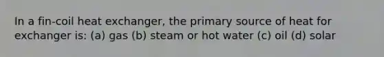 In a fin-coil heat exchanger, the primary source of heat for exchanger is: (a) gas (b) steam or hot water (c) oil (d) solar