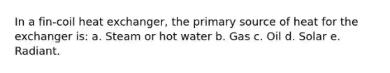 In a fin-coil heat exchanger, the primary source of heat for the exchanger is: a. Steam or hot water b. Gas c. Oil d. Solar e. Radiant.