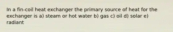 In a fin-coil heat exchanger the primary source of heat for the exchanger is a) steam or hot water b) gas c) oil d) solar e) radiant