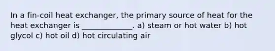 In a fin-coil heat exchanger, the primary source of heat for the heat exchanger is _____________. a) steam or hot water b) hot glycol c) hot oil d) hot circulating air