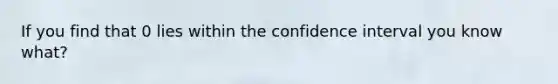 If you find that 0 lies within the confidence interval you know what?