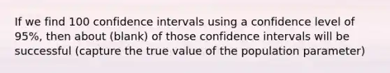 If we find 100 confidence intervals using a confidence level of 95%, then about (blank) of those confidence intervals will be successful (capture the true value of the population parameter)