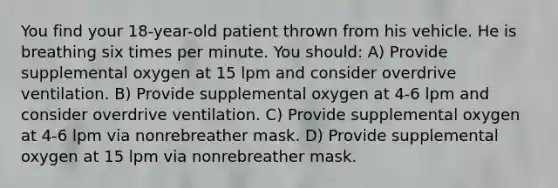 You find your 18-year-old patient thrown from his vehicle. He is breathing six times per minute. You should: A) Provide supplemental oxygen at 15 lpm and consider overdrive ventilation. B) Provide supplemental oxygen at 4-6 lpm and consider overdrive ventilation. C) Provide supplemental oxygen at 4-6 lpm via nonrebreather mask. D) Provide supplemental oxygen at 15 lpm via nonrebreather mask.