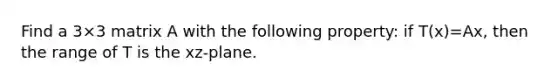 Find a 3×3 matrix A with the following property: if T(x)=Ax, then the range of T is the xz-plane.