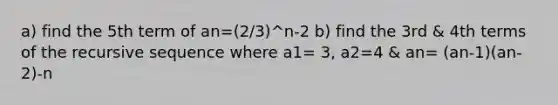 a) find the 5th term of an=(2/3)^n-2 b) find the 3rd & 4th terms of the recursive sequence where a1= 3, a2=4 & an= (an-1)(an-2)-n