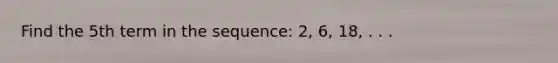 Find the 5th term in the sequence: 2, 6, 18, . . .