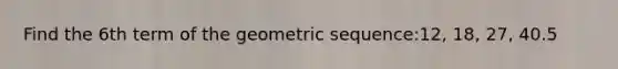 Find the 6th term of the <a href='https://www.questionai.com/knowledge/kNWydVXObB-geometric-sequence' class='anchor-knowledge'>geometric sequence</a>:12, 18, 27, 40.5