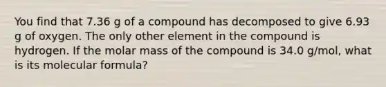 You find that 7.36 g of a compound has decomposed to give 6.93 g of oxygen. The only other element in the compound is hydrogen. If the molar mass of the compound is 34.0 g/mol, what is its molecular formula?