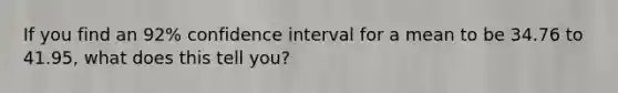 If you find an 92% confidence interval for a mean to be 34.76 to 41.95, what does this tell you?