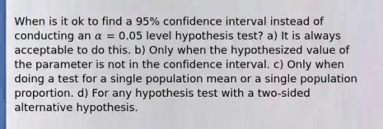 When is it ok to find a 95% confidence interval instead of conducting an 𝛼 = 0.05 level hypothesis test? a) It is always acceptable to do this. b) Only when the hypothesized value of the parameter is not in the confidence interval. c) Only when doing a test for a single population mean or a single population proportion. d) For any hypothesis test with a two-sided alternative hypothesis.