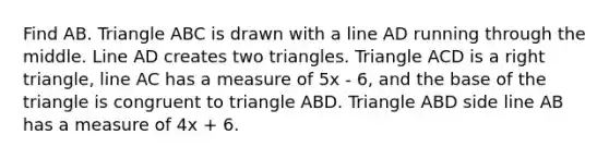 Find AB. Triangle ABC is drawn with a line AD running through the middle. Line AD creates two triangles. Triangle ACD is a right triangle, line AC has a measure of 5x - 6, and the base of the triangle is congruent to triangle ABD. Triangle ABD side line AB has a measure of 4x + 6.