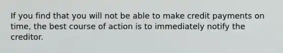 If you find that you will not be able to make credit payments on time, the best course of action is to immediately notify the creditor.