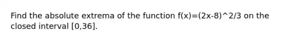 Find the absolute extrema of the function f(x)=(2x-8)^2/3 on the closed interval [0,36].